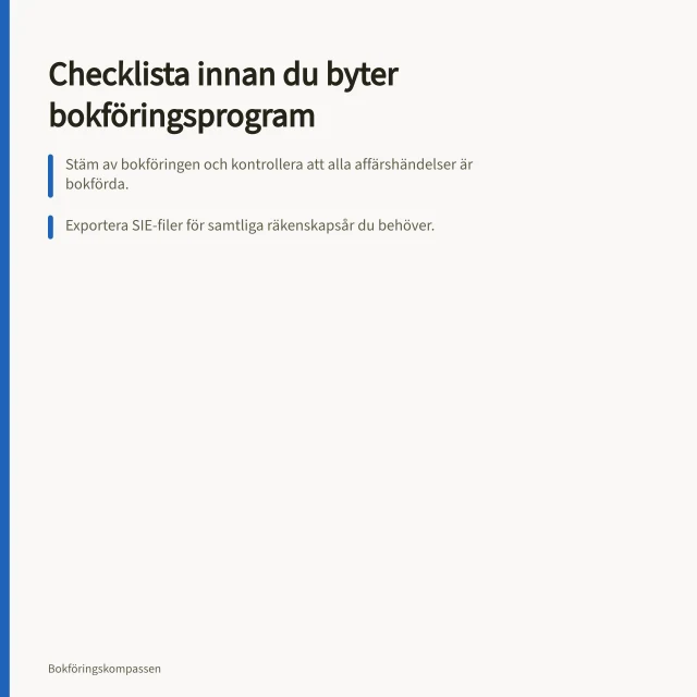 Checklista innan du byter bokföringsprogram: Stäm av bokföringen och kontrollera att alla affärshändelser är bokförda.; Exportera SIE-filer för samtliga räkenskapsår du behöver.; Kontrollera saldobalansen i det nya systemet efter överföring. Checklista innan du byter bokföringsprogram